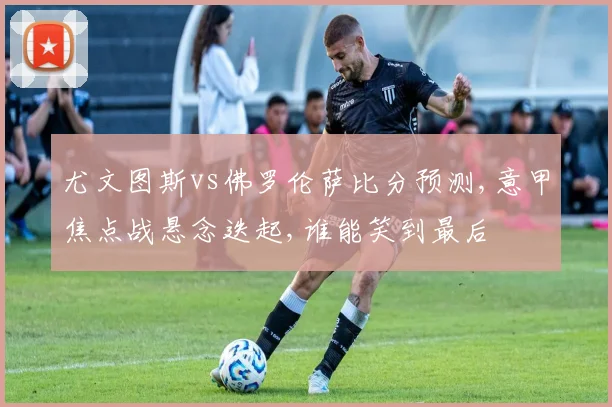 尤文图斯vs佛罗伦萨比分预测,意甲焦点战悬念迭起,谁能笑到最后