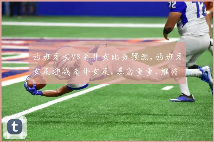 西班牙女vs南非女比分预测,西班牙女足迎战南非女足,悬念重重,谁将笑到最后