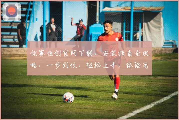 优赛恒创官网下载，安装指南全攻略，一步到位，轻松上手，体验高效软件