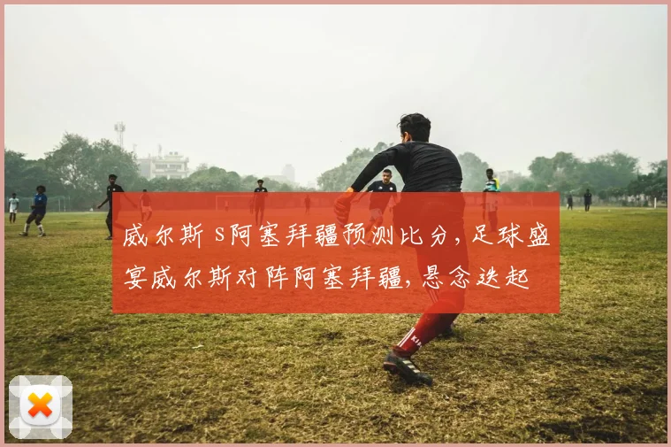 威尔斯 s阿塞拜疆预测比分,足球盛宴威尔斯对阵阿塞拜疆,悬念迭起