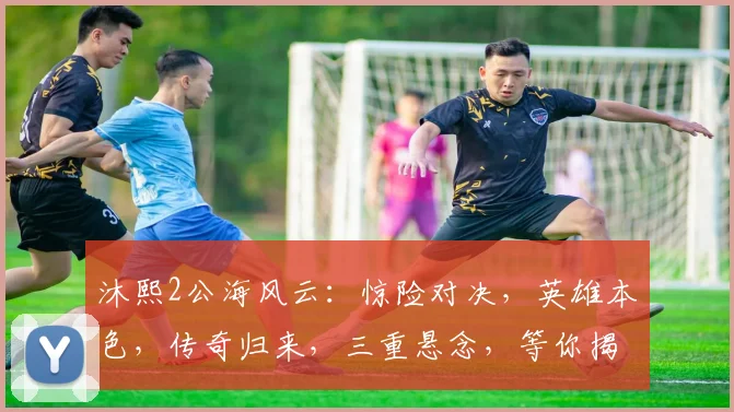 沐熙2公海风云：惊险对决，英雄本色，传奇归来，三重悬念，等你揭晓，不容错过