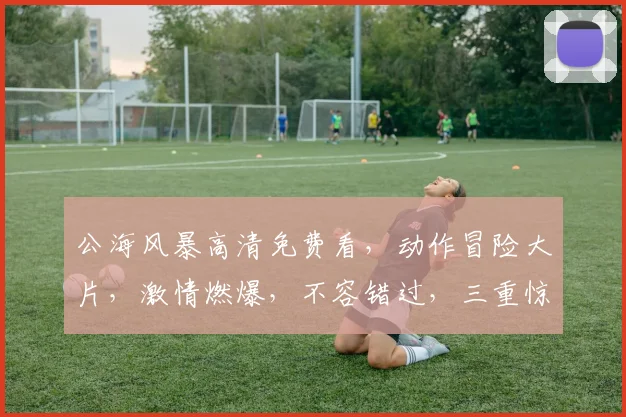 公海风暴高清免费看，动作冒险大片，激情燃爆，不容错过，三重惊喜等你来