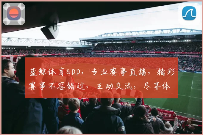 蓝鲸体育app，专业赛事直播，精彩赛事不容错过，互动交流，尽享体育乐趣，三重优惠等你来